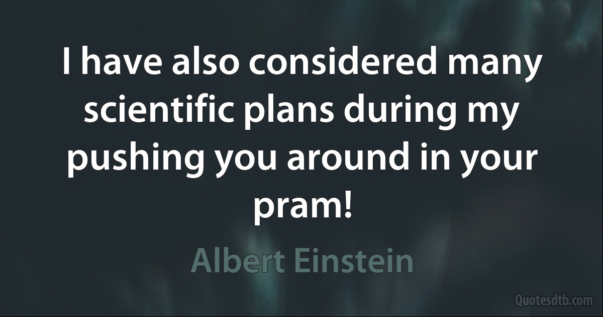 I have also considered many scientific plans during my pushing you around in your pram! (Albert Einstein)