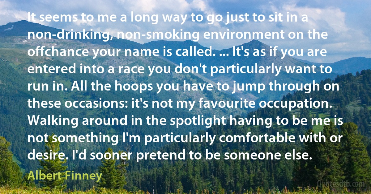 It seems to me a long way to go just to sit in a non-drinking, non-smoking environment on the offchance your name is called. ... It's as if you are entered into a race you don't particularly want to run in. All the hoops you have to jump through on these occasions: it's not my favourite occupation. Walking around in the spotlight having to be me is not something I'm particularly comfortable with or desire. I'd sooner pretend to be someone else. (Albert Finney)