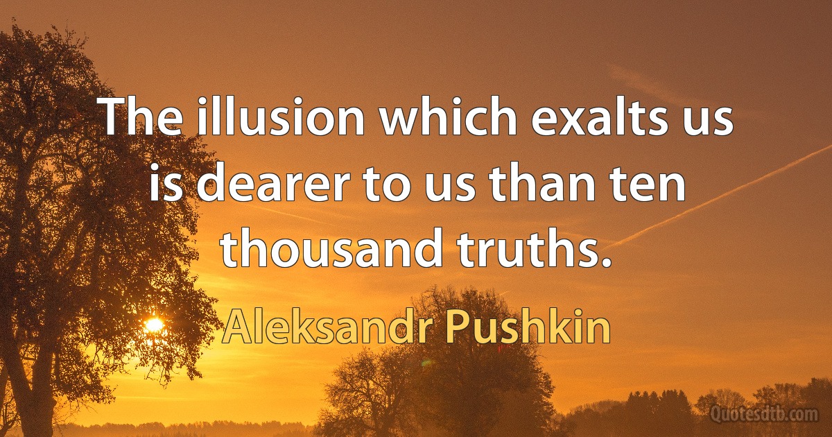 The illusion which exalts us is dearer to us than ten thousand truths. (Aleksandr Pushkin)