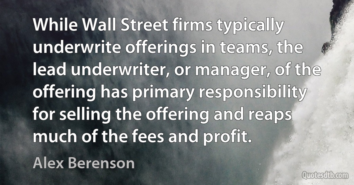 While Wall Street firms typically underwrite offerings in teams, the lead underwriter, or manager, of the offering has primary responsibility for selling the offering and reaps much of the fees and profit. (Alex Berenson)