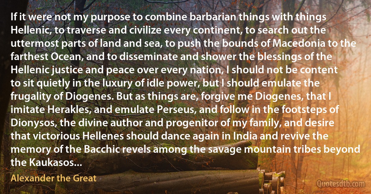 If it were not my purpose to combine barbarian things with things Hellenic, to traverse and civilize every continent, to search out the uttermost parts of land and sea, to push the bounds of Macedonia to the farthest Ocean, and to disseminate and shower the blessings of the Hellenic justice and peace over every nation, I should not be content to sit quietly in the luxury of idle power, but I should emulate the frugality of Diogenes. But as things are, forgive me Diogenes, that I imitate Herakles, and emulate Perseus, and follow in the footsteps of Dionysos, the divine author and progenitor of my family, and desire that victorious Hellenes should dance again in India and revive the memory of the Bacchic revels among the savage mountain tribes beyond the Kaukasos... (Alexander the Great)