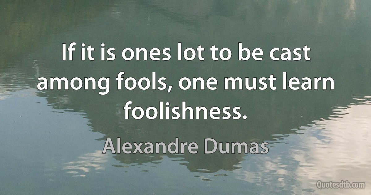 If it is ones lot to be cast among fools, one must learn foolishness. (Alexandre Dumas)