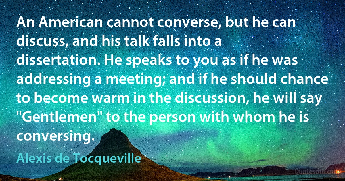 An American cannot converse, but he can discuss, and his talk falls into a dissertation. He speaks to you as if he was addressing a meeting; and if he should chance to become warm in the discussion, he will say "Gentlemen" to the person with whom he is conversing. (Alexis de Tocqueville)