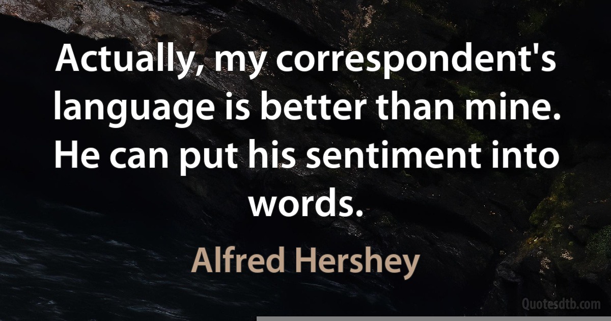 Actually, my correspondent's language is better than mine. He can put his sentiment into words. (Alfred Hershey)