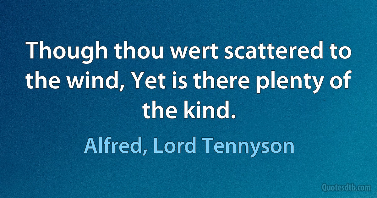 Though thou wert scattered to the wind, Yet is there plenty of the kind. (Alfred, Lord Tennyson)