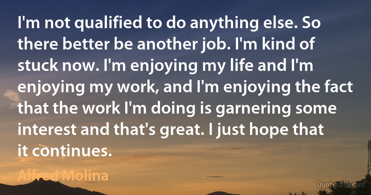 I'm not qualified to do anything else. So there better be another job. I'm kind of stuck now. I'm enjoying my life and I'm enjoying my work, and I'm enjoying the fact that the work I'm doing is garnering some interest and that's great. I just hope that it continues. (Alfred Molina)