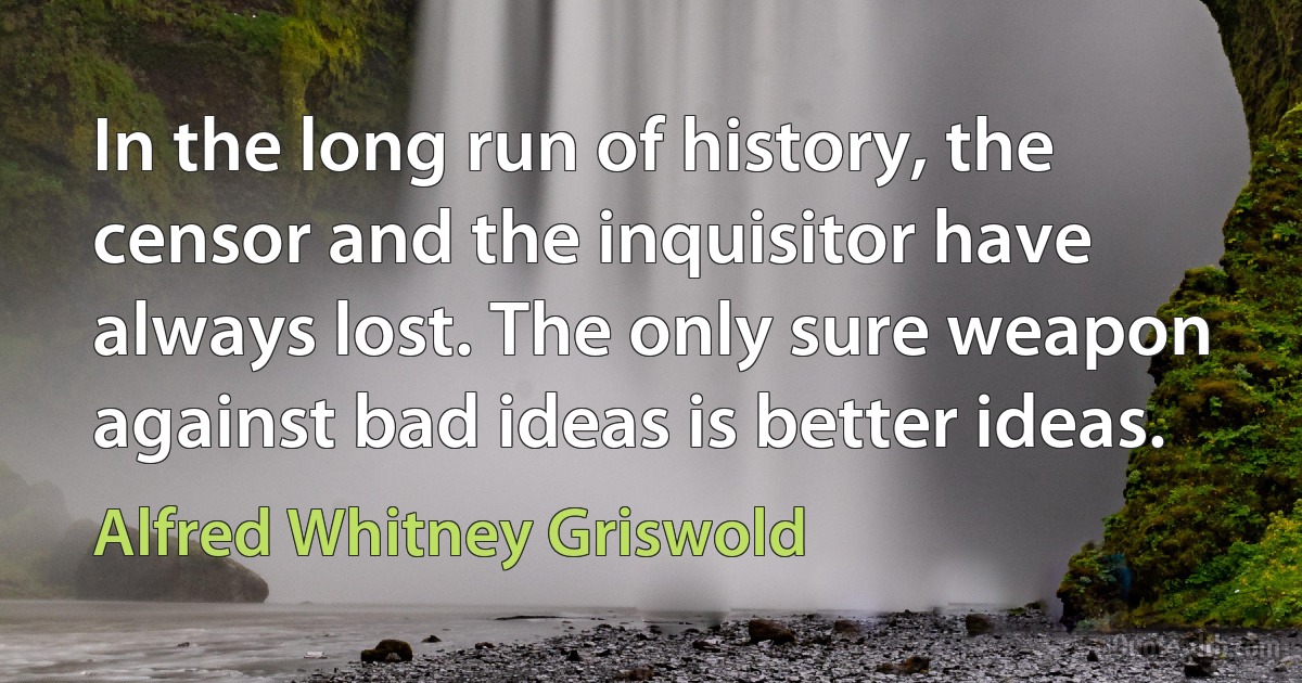 In the long run of history, the censor and the inquisitor have always lost. The only sure weapon against bad ideas is better ideas. (Alfred Whitney Griswold)