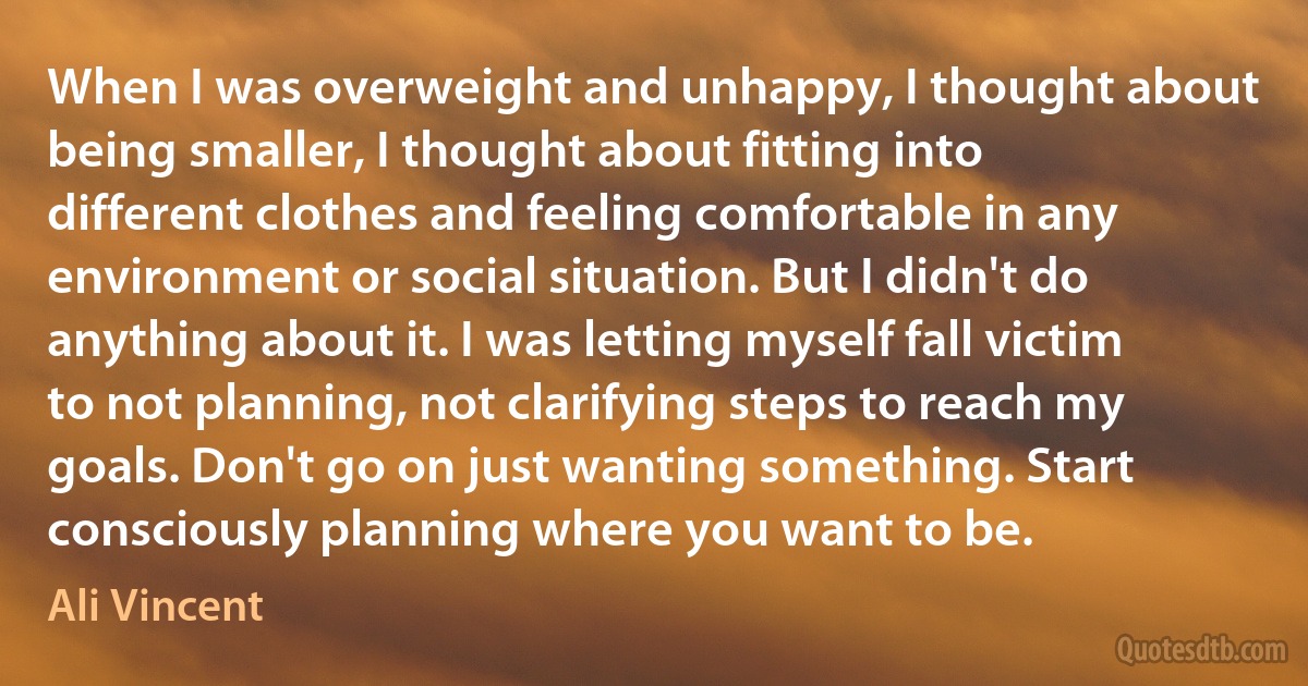 When I was overweight and unhappy, I thought about being smaller, I thought about fitting into different clothes and feeling comfortable in any environment or social situation. But I didn't do anything about it. I was letting myself fall victim to not planning, not clarifying steps to reach my goals. Don't go on just wanting something. Start consciously planning where you want to be. (Ali Vincent)