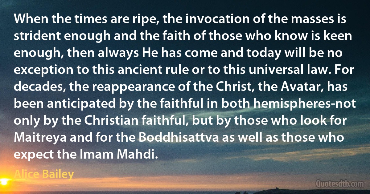 When the times are ripe, the invocation of the masses is strident enough and the faith of those who know is keen enough, then always He has come and today will be no exception to this ancient rule or to this universal law. For decades, the reappearance of the Christ, the Avatar, has been anticipated by the faithful in both hemispheres-not only by the Christian faithful, but by those who look for Maitreya and for the Boddhisattva as well as those who expect the Imam Mahdi. (Alice Bailey)