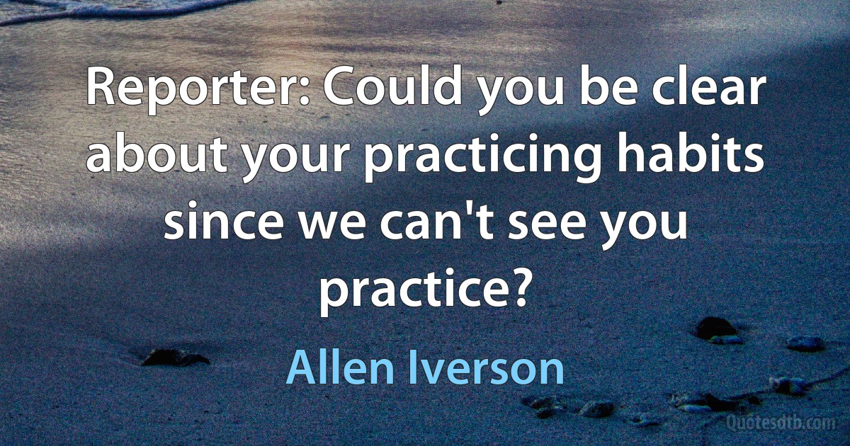 Reporter: Could you be clear about your practicing habits since we can't see you practice? (Allen Iverson)