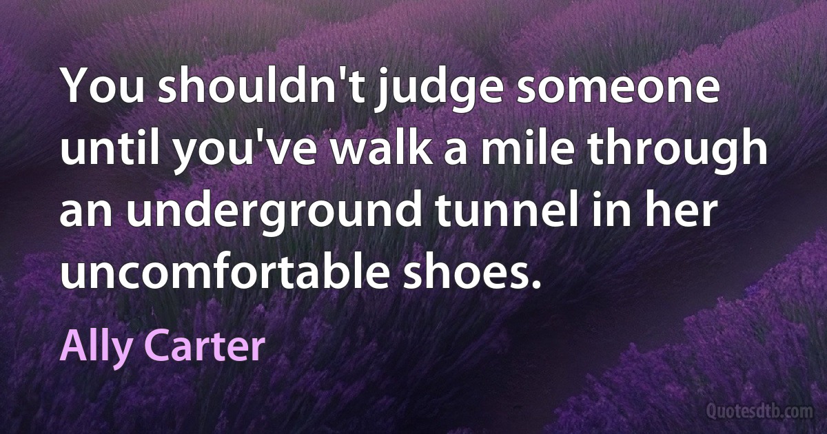 You shouldn't judge someone until you've walk a mile through an underground tunnel in her uncomfortable shoes. (Ally Carter)