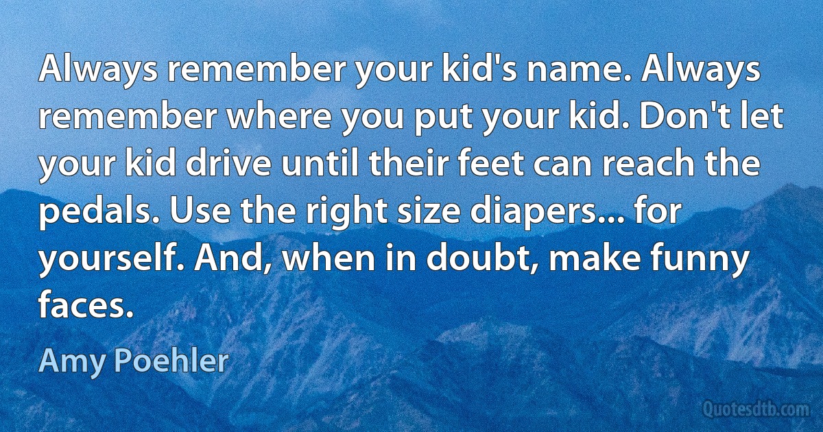 Always remember your kid's name. Always remember where you put your kid. Don't let your kid drive until their feet can reach the pedals. Use the right size diapers... for yourself. And, when in doubt, make funny faces. (Amy Poehler)