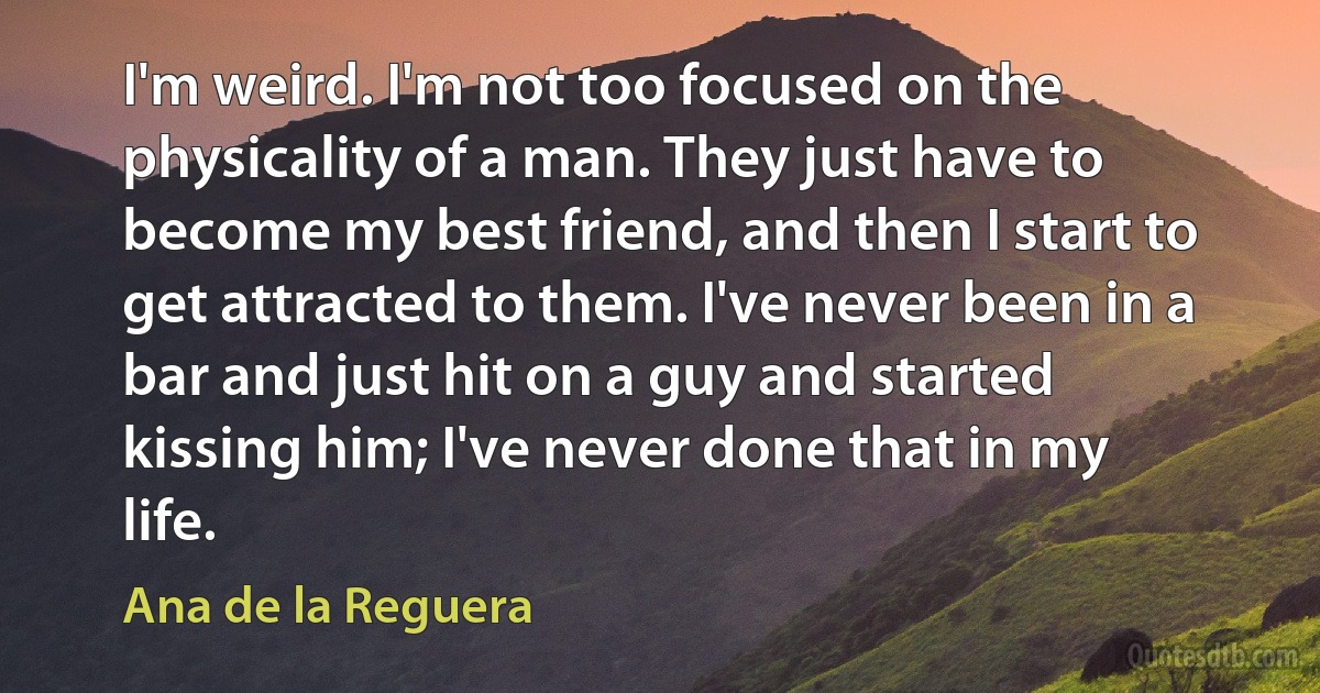 I'm weird. I'm not too focused on the physicality of a man. They just have to become my best friend, and then I start to get attracted to them. I've never been in a bar and just hit on a guy and started kissing him; I've never done that in my life. (Ana de la Reguera)