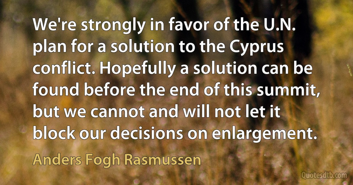 We're strongly in favor of the U.N. plan for a solution to the Cyprus conflict. Hopefully a solution can be found before the end of this summit, but we cannot and will not let it block our decisions on enlargement. (Anders Fogh Rasmussen)