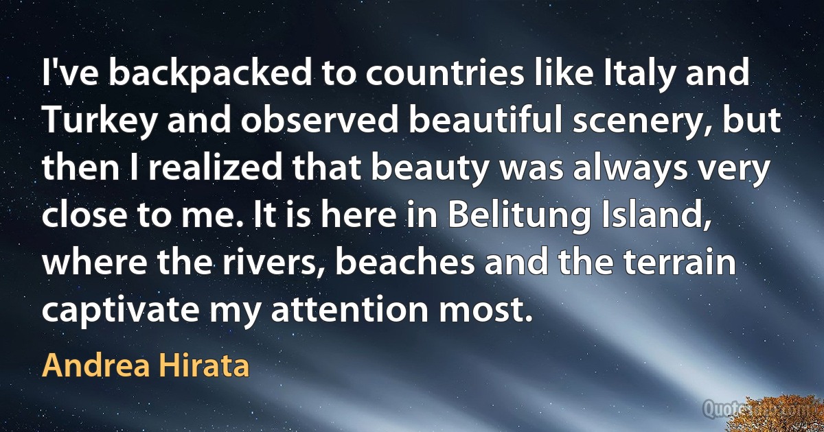 I've backpacked to countries like Italy and Turkey and observed beautiful scenery, but then I realized that beauty was always very close to me. It is here in Belitung Island, where the rivers, beaches and the terrain captivate my attention most. (Andrea Hirata)