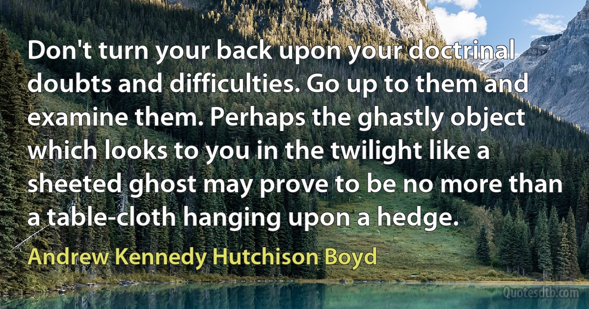 Don't turn your back upon your doctrinal doubts and difficulties. Go up to them and examine them. Perhaps the ghastly object which looks to you in the twilight like a sheeted ghost may prove to be no more than a table-cloth hanging upon a hedge. (Andrew Kennedy Hutchison Boyd)