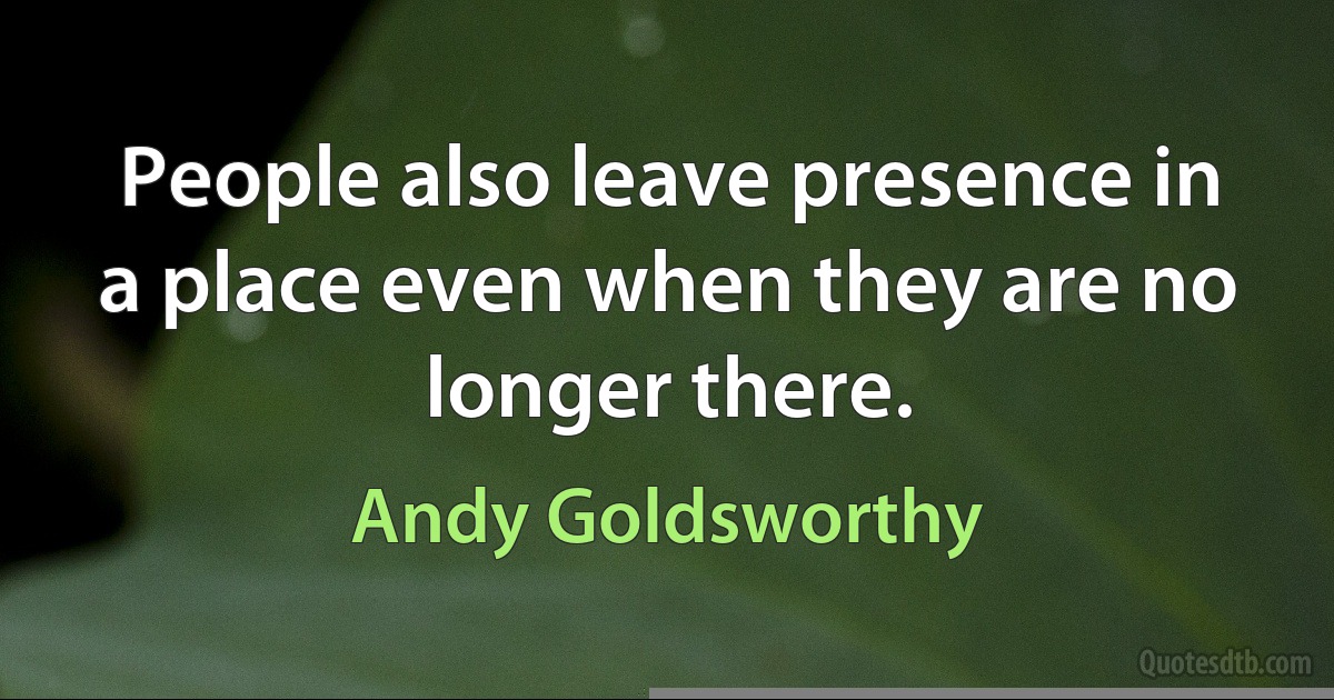 People also leave presence in a place even when they are no longer there. (Andy Goldsworthy)