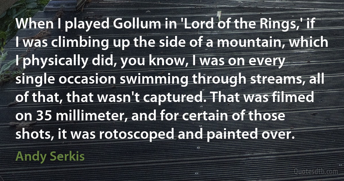 When I played Gollum in 'Lord of the Rings,' if I was climbing up the side of a mountain, which I physically did, you know, I was on every single occasion swimming through streams, all of that, that wasn't captured. That was filmed on 35 millimeter, and for certain of those shots, it was rotoscoped and painted over. (Andy Serkis)