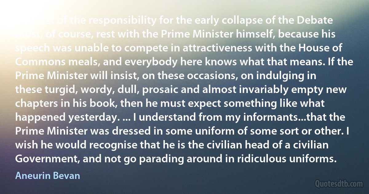 The rest of the responsibility for the early collapse of the Debate must, of course, rest with the Prime Minister himself, because his speech was unable to compete in attractiveness with the House of Commons meals, and everybody here knows what that means. If the Prime Minister will insist, on these occasions, on indulging in these turgid, wordy, dull, prosaic and almost invariably empty new chapters in his book, then he must expect something like what happened yesterday. ... I understand from my informants...that the Prime Minister was dressed in some uniform of some sort or other. I wish he would recognise that he is the civilian head of a civilian Government, and not go parading around in ridiculous uniforms. (Aneurin Bevan)