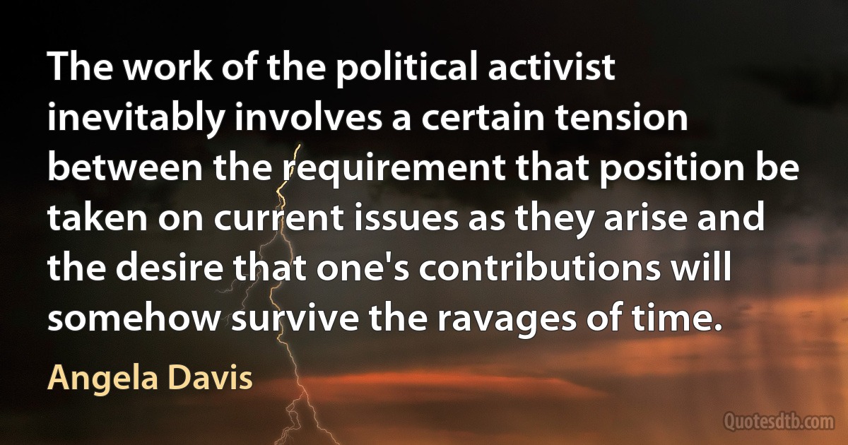 The work of the political activist inevitably involves a certain tension between the requirement that position be taken on current issues as they arise and the desire that one's contributions will somehow survive the ravages of time. (Angela Davis)