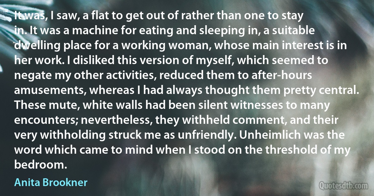 It was, I saw, a flat to get out of rather than one to stay in. It was a machine for eating and sleeping in, a suitable dwelling place for a working woman, whose main interest is in her work. I disliked this version of myself, which seemed to negate my other activities, reduced them to after-hours amusements, whereas I had always thought them pretty central. These mute, white walls had been silent witnesses to many encounters; nevertheless, they withheld comment, and their very withholding struck me as unfriendly. Unheimlich was the word which came to mind when I stood on the threshold of my bedroom. (Anita Brookner)