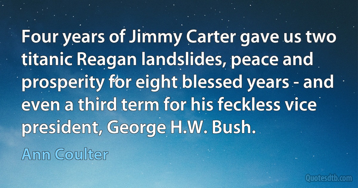 Four years of Jimmy Carter gave us two titanic Reagan landslides, peace and prosperity for eight blessed years - and even a third term for his feckless vice president, George H.W. Bush. (Ann Coulter)