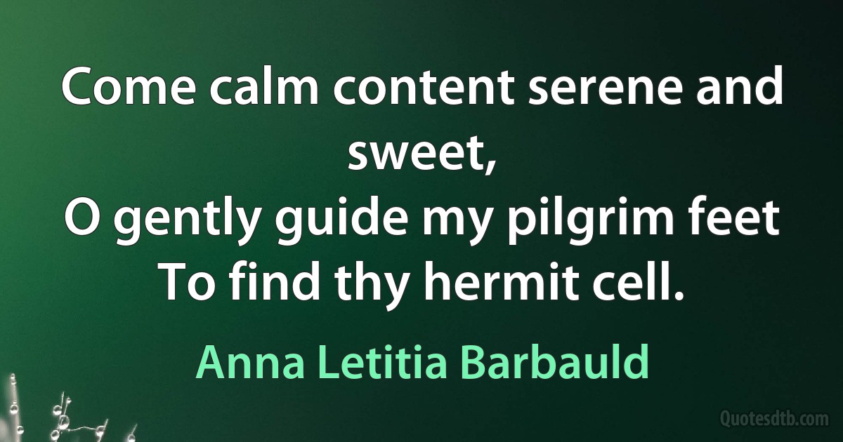 Come calm content serene and sweet,
O gently guide my pilgrim feet
To find thy hermit cell. (Anna Letitia Barbauld)