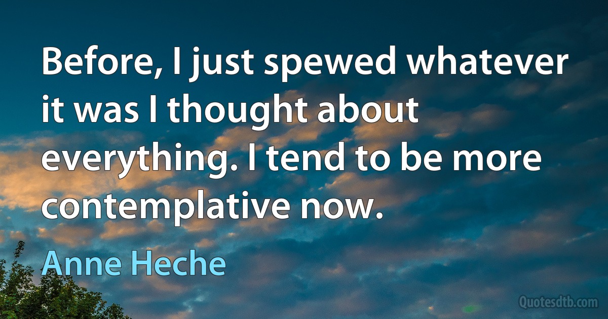 Before, I just spewed whatever it was I thought about everything. I tend to be more contemplative now. (Anne Heche)