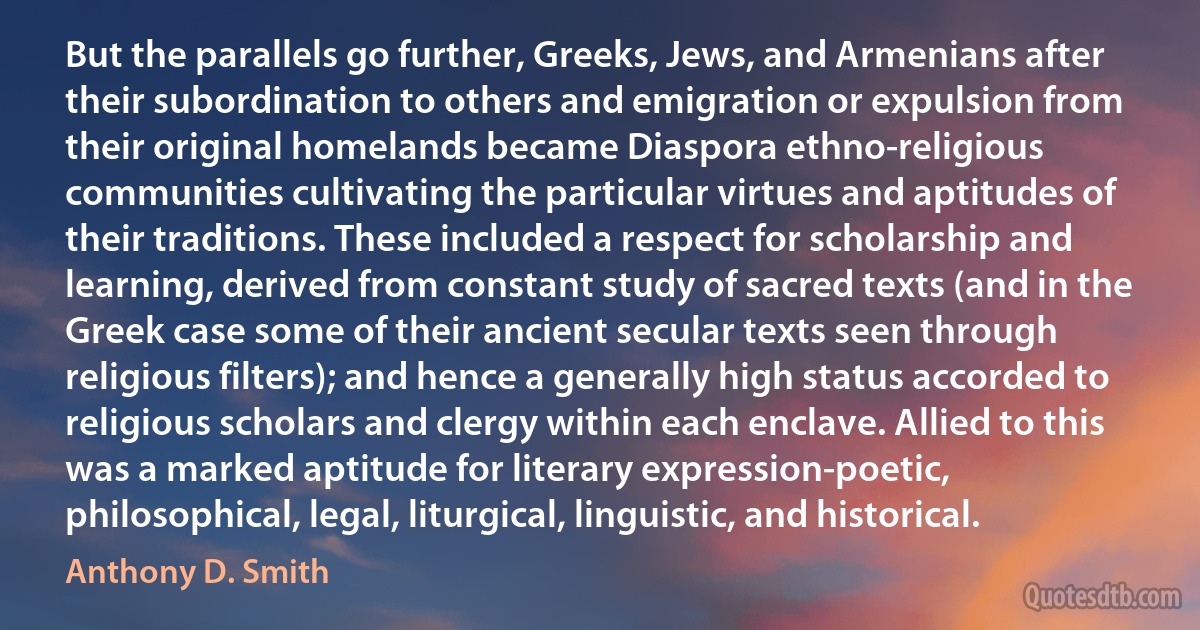 But the parallels go further, Greeks, Jews, and Armenians after their subordination to others and emigration or expulsion from their original homelands became Diaspora ethno-religious communities cultivating the particular virtues and aptitudes of their traditions. These included a respect for scholarship and learning, derived from constant study of sacred texts (and in the Greek case some of their ancient secular texts seen through religious filters); and hence a generally high status accorded to religious scholars and clergy within each enclave. Allied to this was a marked aptitude for literary expression-poetic, philosophical, legal, liturgical, linguistic, and historical. (Anthony D. Smith)