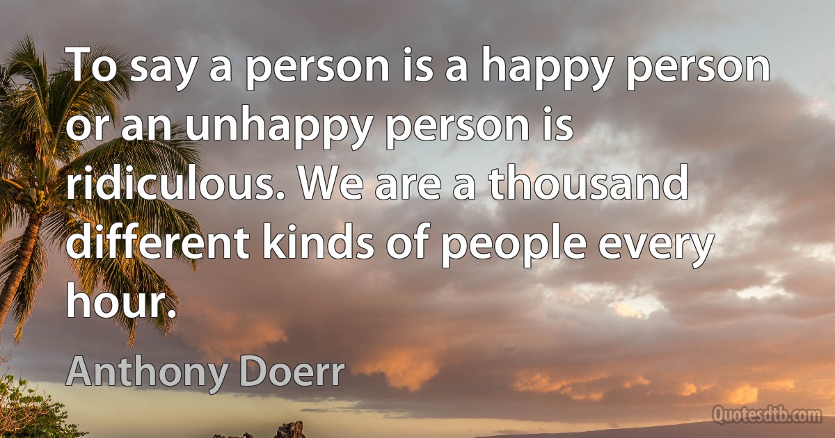 To say a person is a happy person or an unhappy person is ridiculous. We are a thousand different kinds of people every hour. (Anthony Doerr)