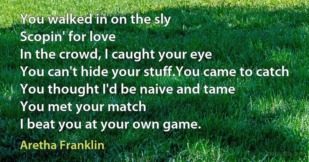 You walked in on the sly
Scopin' for love
In the crowd, I caught your eye
You can't hide your stuff.You came to catch
You thought I'd be naive and tame
You met your match
I beat you at your own game. (Aretha Franklin)