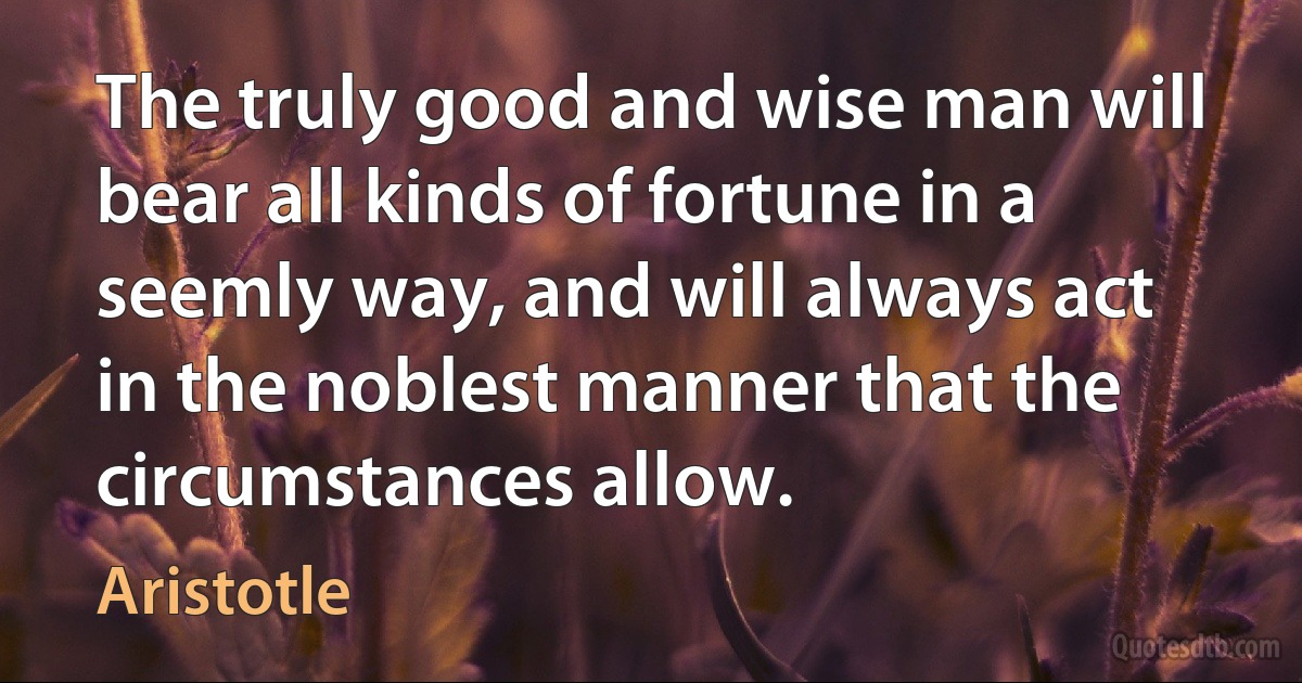 The truly good and wise man will bear all kinds of fortune in a seemly way, and will always act in the noblest manner that the circumstances allow. (Aristotle)