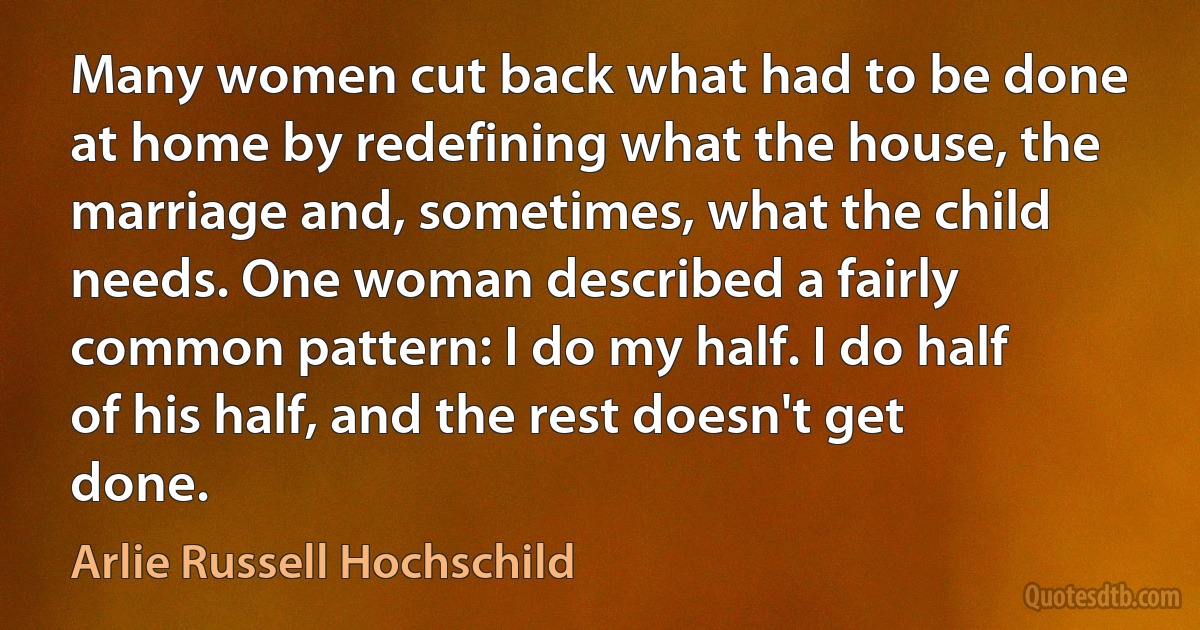 Many women cut back what had to be done at home by redefining what the house, the marriage and, sometimes, what the child needs. One woman described a fairly common pattern: I do my half. I do half of his half, and the rest doesn't get done. (Arlie Russell Hochschild)