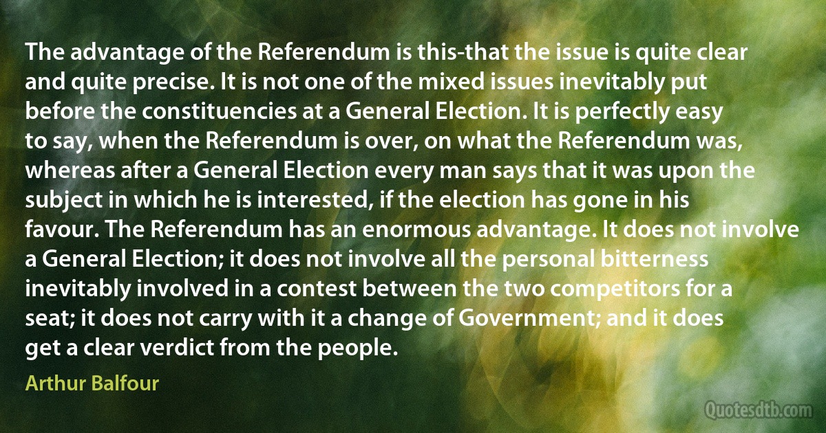 The advantage of the Referendum is this-that the issue is quite clear and quite precise. It is not one of the mixed issues inevitably put before the constituencies at a General Election. It is perfectly easy to say, when the Referendum is over, on what the Referendum was, whereas after a General Election every man says that it was upon the subject in which he is interested, if the election has gone in his favour. The Referendum has an enormous advantage. It does not involve a General Election; it does not involve all the personal bitterness inevitably involved in a contest between the two competitors for a seat; it does not carry with it a change of Government; and it does get a clear verdict from the people. (Arthur Balfour)