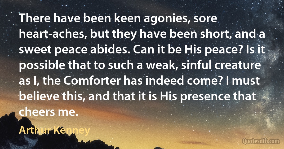 There have been keen agonies, sore heart-aches, but they have been short, and a sweet peace abides. Can it be His peace? Is it possible that to such a weak, sinful creature as I, the Comforter has indeed come? I must believe this, and that it is His presence that cheers me. (Arthur Kenney)