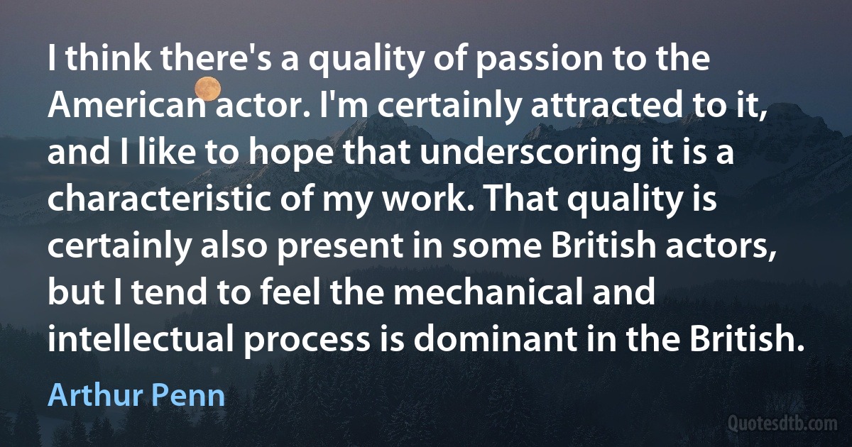 I think there's a quality of passion to the American actor. I'm certainly attracted to it, and I like to hope that underscoring it is a characteristic of my work. That quality is certainly also present in some British actors, but I tend to feel the mechanical and intellectual process is dominant in the British. (Arthur Penn)