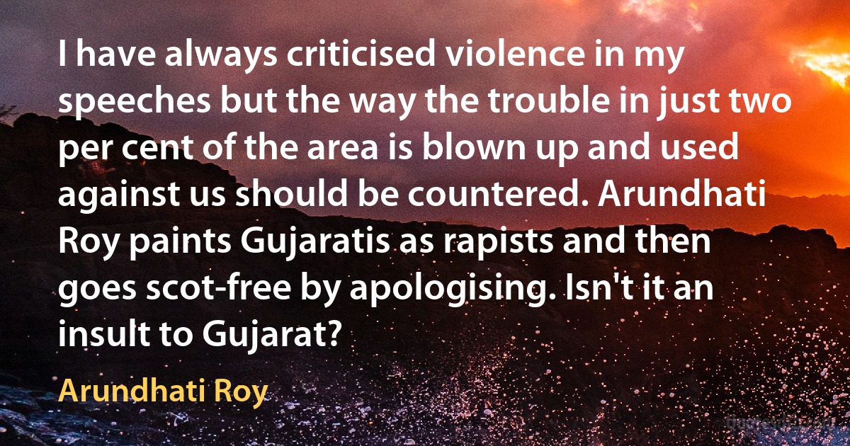 I have always criticised violence in my speeches but the way the trouble in just two per cent of the area is blown up and used against us should be countered. Arundhati Roy paints Gujaratis as rapists and then goes scot-free by apologising. Isn't it an insult to Gujarat? (Arundhati Roy)