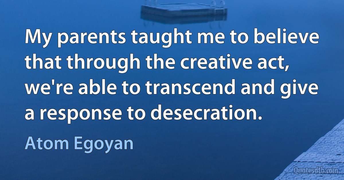 My parents taught me to believe that through the creative act, we're able to transcend and give a response to desecration. (Atom Egoyan)