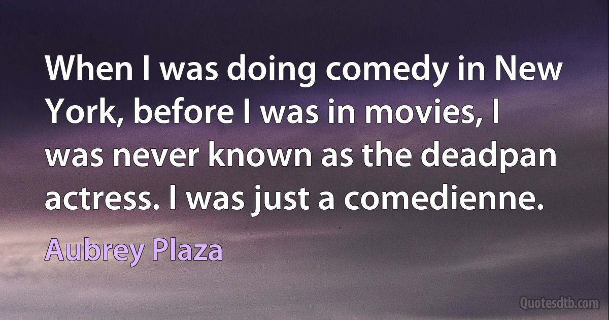 When I was doing comedy in New York, before I was in movies, I was never known as the deadpan actress. I was just a comedienne. (Aubrey Plaza)