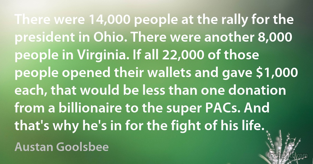 There were 14,000 people at the rally for the president in Ohio. There were another 8,000 people in Virginia. If all 22,000 of those people opened their wallets and gave $1,000 each, that would be less than one donation from a billionaire to the super PACs. And that's why he's in for the fight of his life. (Austan Goolsbee)