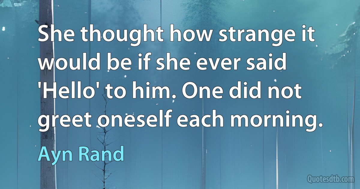 She thought how strange it would be if she ever said 'Hello' to him. One did not greet oneself each morning. (Ayn Rand)