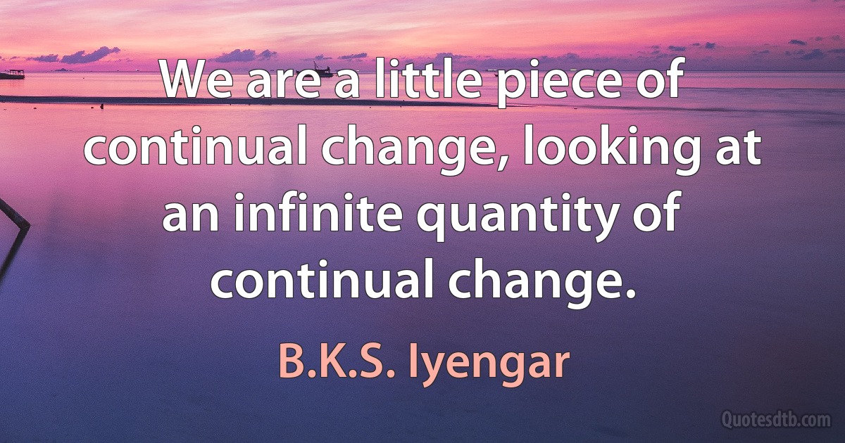 We are a little piece of continual change, looking at an infinite quantity of continual change. (B.K.S. Iyengar)