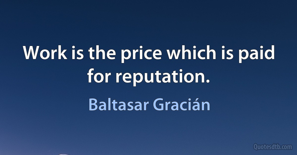 Work is the price which is paid for reputation. (Baltasar Gracián)