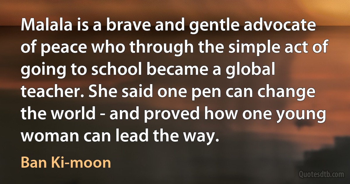 Malala is a brave and gentle advocate of peace who through the simple act of going to school became a global teacher. She said one pen can change the world - and proved how one young woman can lead the way. (Ban Ki-moon)