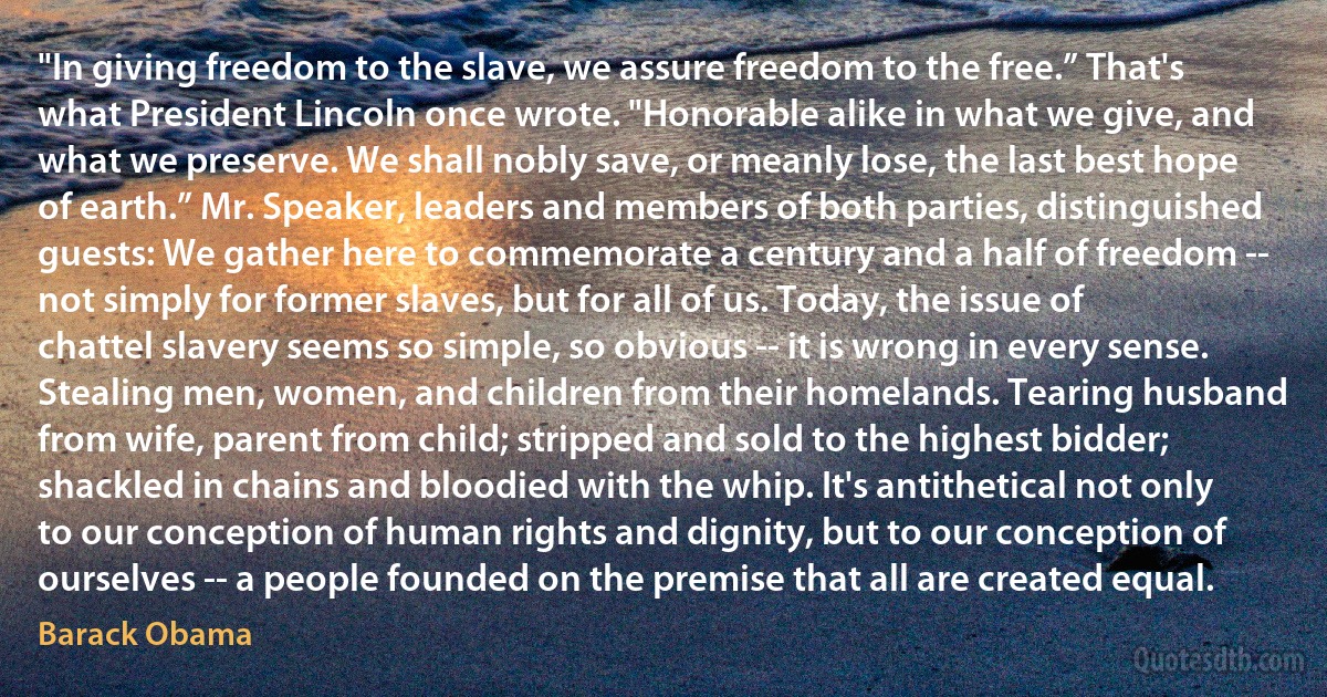 "In giving freedom to the slave, we assure freedom to the free.” That's what President Lincoln once wrote. "Honorable alike in what we give, and what we preserve. We shall nobly save, or meanly lose, the last best hope of earth.” Mr. Speaker, leaders and members of both parties, distinguished guests: We gather here to commemorate a century and a half of freedom -- not simply for former slaves, but for all of us. Today, the issue of chattel slavery seems so simple, so obvious -- it is wrong in every sense. Stealing men, women, and children from their homelands. Tearing husband from wife, parent from child; stripped and sold to the highest bidder; shackled in chains and bloodied with the whip. It's antithetical not only to our conception of human rights and dignity, but to our conception of ourselves -- a people founded on the premise that all are created equal. (Barack Obama)