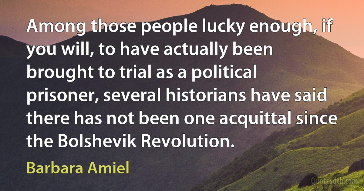 Among those people lucky enough, if you will, to have actually been brought to trial as a political prisoner, several historians have said there has not been one acquittal since the Bolshevik Revolution. (Barbara Amiel)