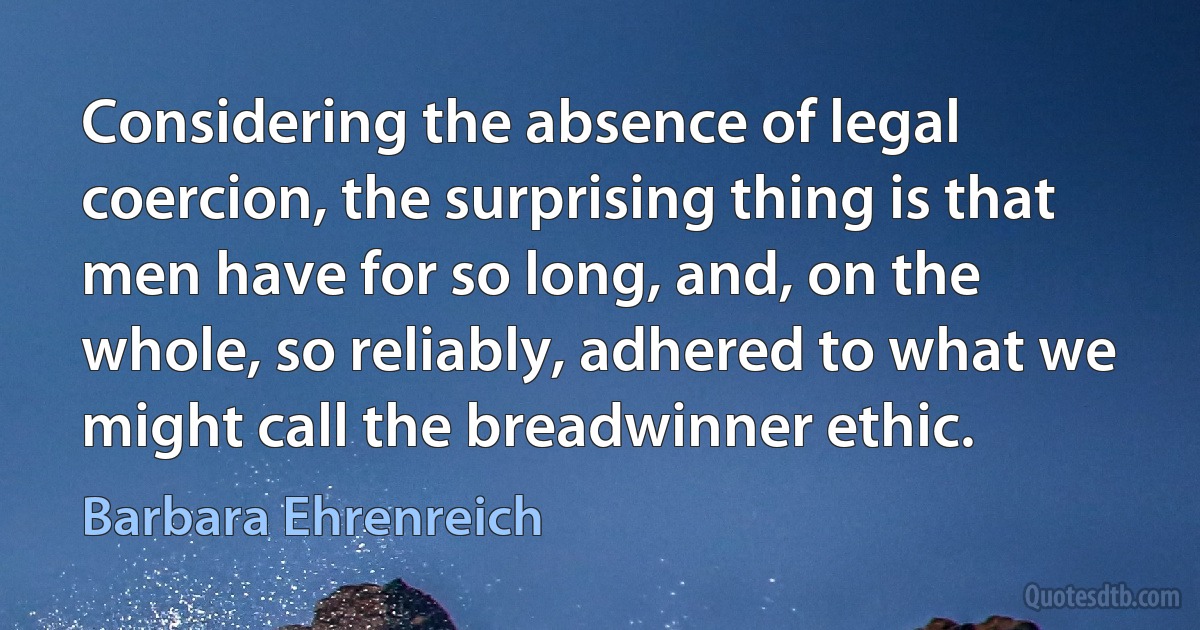 Considering the absence of legal coercion, the surprising thing is that men have for so long, and, on the whole, so reliably, adhered to what we might call the breadwinner ethic. (Barbara Ehrenreich)