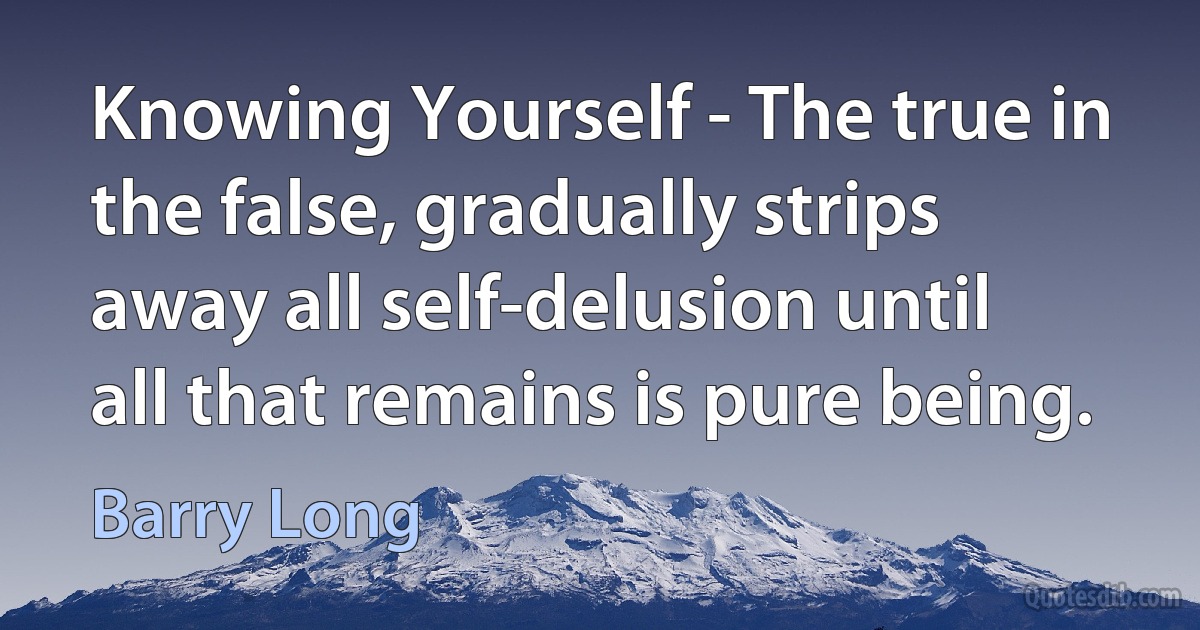 Knowing Yourself - The true in the false, gradually strips away all self-delusion until all that remains is pure being. (Barry Long)