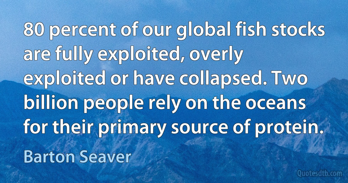 80 percent of our global fish stocks are fully exploited, overly exploited or have collapsed. Two billion people rely on the oceans for their primary source of protein. (Barton Seaver)