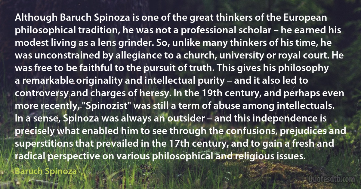 Although Baruch Spinoza is one of the great thinkers of the European philosophical tradition, he was not a professional scholar – he earned his modest living as a lens grinder. So, unlike many thinkers of his time, he was unconstrained by allegiance to a church, university or royal court. He was free to be faithful to the pursuit of truth. This gives his philosophy a remarkable originality and intellectual purity – and it also led to controversy and charges of heresy. In the 19th century, and perhaps even more recently, "Spinozist" was still a term of abuse among intellectuals. In a sense, Spinoza was always an outsider – and this independence is precisely what enabled him to see through the confusions, prejudices and superstitions that prevailed in the 17th century, and to gain a fresh and radical perspective on various philosophical and religious issues. (Baruch Spinoza)